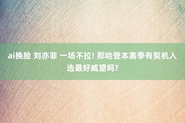   ai换脸 刘亦菲 一场不拉! 那哈登本赛季有契机入选最好威望吗?
