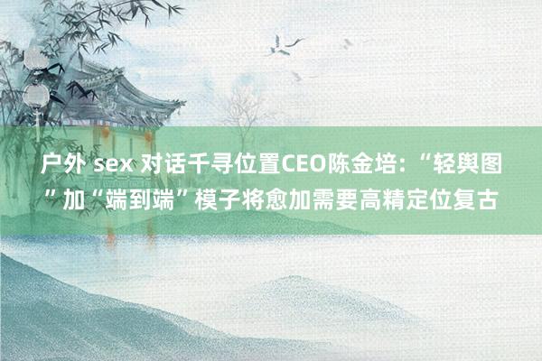   户外 sex 对话千寻位置CEO陈金培: “轻舆图”加“端到端”模子将愈加需要高精定位复古