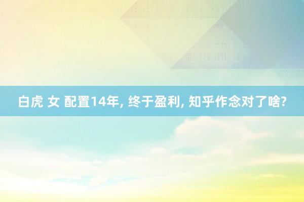   白虎 女 配置14年, 终于盈利, 知乎作念对了啥?