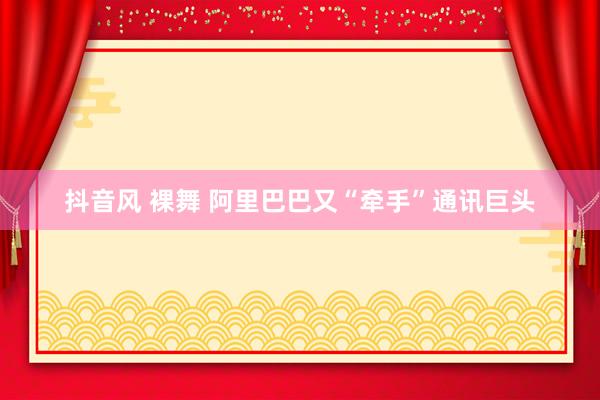 抖音风 裸舞 阿里巴巴又“牵手”通讯巨头