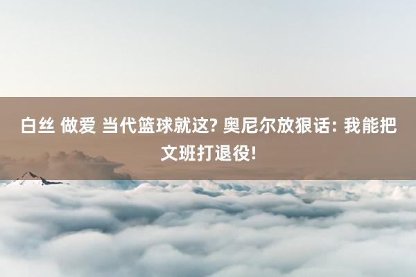 白丝 做爱 当代篮球就这? 奥尼尔放狠话: 我能把文班打退役