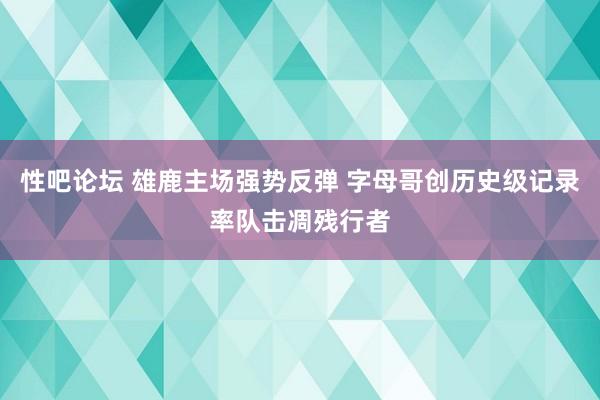 性吧论坛 雄鹿主场强势反弹 字母哥创历史级记录率队击凋残行者