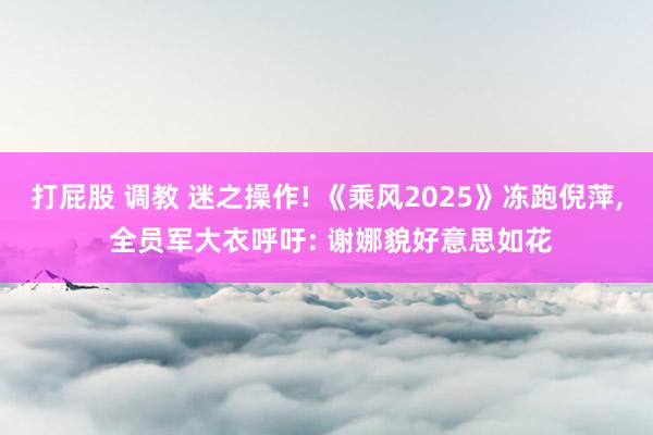 打屁股 调教 迷之操作! 《乘风2025》冻跑倪萍, 全员军
