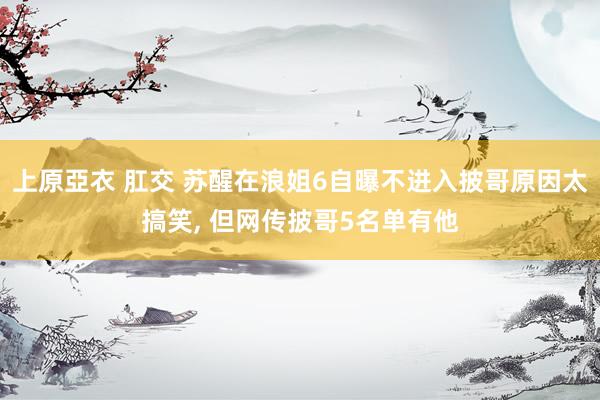 上原亞衣 肛交 苏醒在浪姐6自曝不进入披哥原因太搞笑, 但网
