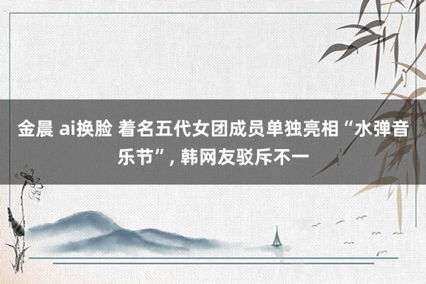 金晨 ai换脸 着名五代女团成员单独亮相“水弹音乐节”, 韩