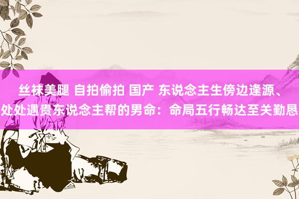 丝袜美腿 自拍偷拍 国产 东说念主生傍边逢源、处处遇贵东说念